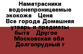 Наматрасники водонепроницаемые экокожа › Цена ­ 1 602 - Все города Домашняя утварь и предметы быта » Другое   . Московская обл.,Долгопрудный г.